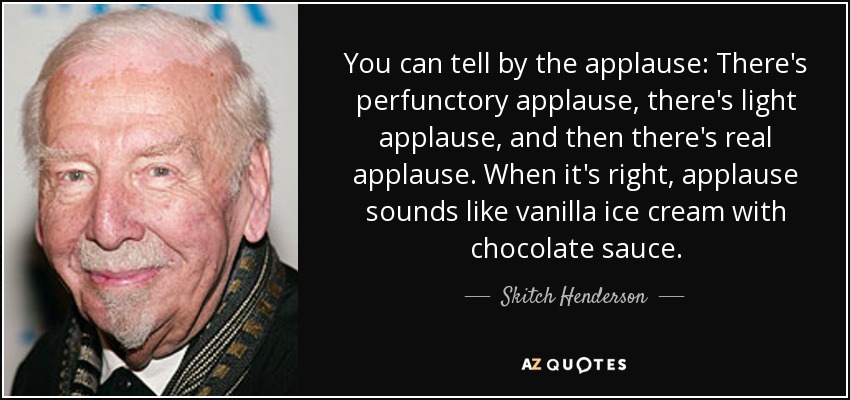 You can tell by the applause: There's perfunctory applause, there's light applause, and then there's real applause. When it's right, applause sounds like vanilla ice cream with chocolate sauce. - Skitch Henderson