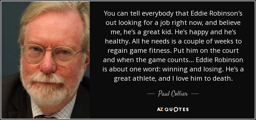 You can tell everybody that Eddie Robinson's out looking for a job right now, and believe me, he's a great kid. He's happy and he's healthy. All he needs is a couple of weeks to regain game fitness. Put him on the court and when the game counts ... Eddie Robinson is about one word: winning and losing. He's a great athlete, and I love him to death. - Paul Collier