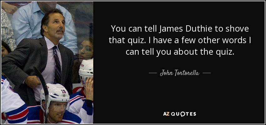 You can tell James Duthie to shove that quiz. I have a few other words I can tell you about the quiz. - John Tortorella