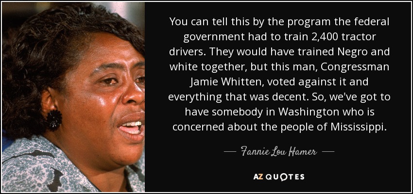 You can tell this by the program the federal government had to train 2,400 tractor drivers. They would have trained Negro and white together, but this man, Congressman Jamie Whitten, voted against it and everything that was decent. So, we've got to have somebody in Washington who is concerned about the people of Mississippi. - Fannie Lou Hamer