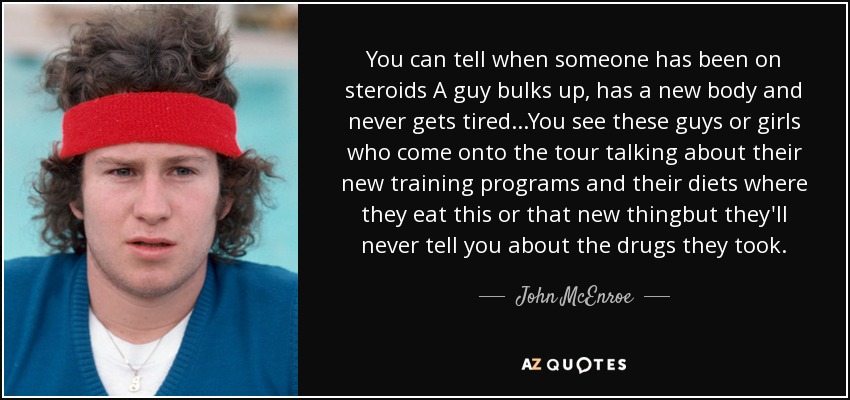You can tell when someone has been on steroids A guy bulks up, has a new body and never gets tired...You see these guys or girls who come onto the tour talking about their new training programs and their diets where they eat this or that new thingbut they'll never tell you about the drugs they took. - John McEnroe