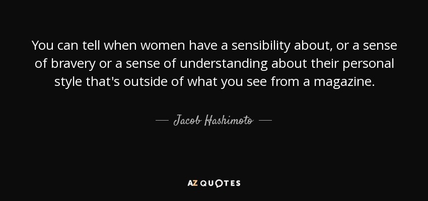 You can tell when women have a sensibility about, or a sense of bravery or a sense of understanding about their personal style that's outside of what you see from a magazine. - Jacob Hashimoto