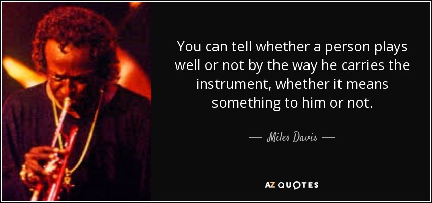 You can tell whether a person plays well or not by the way he carries the instrument, whether it means something to him or not. - Miles Davis