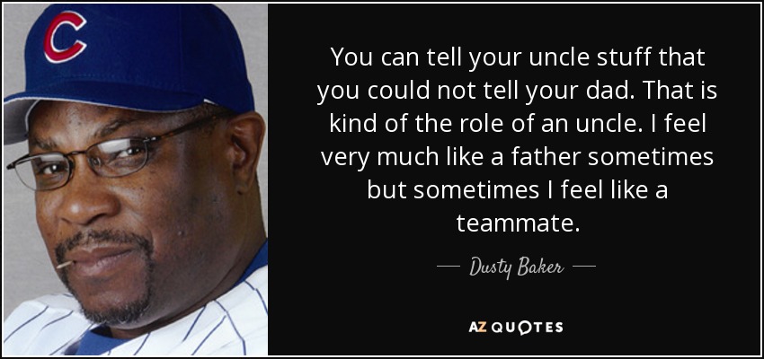 You can tell your uncle stuff that you could not tell your dad. That is kind of the role of an uncle. I feel very much like a father sometimes but sometimes I feel like a teammate. - Dusty Baker