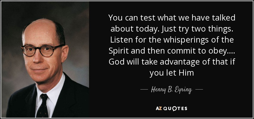 You can test what we have talked about today. Just try two things. Listen for the whisperings of the Spirit and then commit to obey. . . . God will take advantage of that if you let Him - Henry B. Eyring