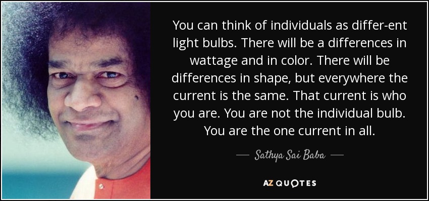 You can think of individuals as differ­ent light bulbs. There will be a differences in wattage and in color. There will be differences in shape, but everywhere the current is the same. That current is who you are. You are not the individual bulb. You are the one current in all. - Sathya Sai Baba