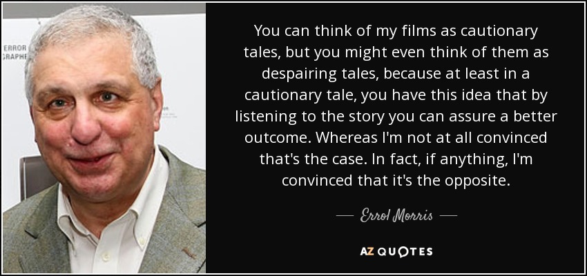 You can think of my films as cautionary tales, but you might even think of them as despairing tales, because at least in a cautionary tale, you have this idea that by listening to the story you can assure a better outcome. Whereas I'm not at all convinced that's the case. In fact, if anything, I'm convinced that it's the opposite. - Errol Morris