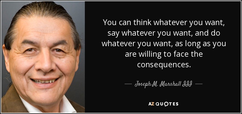 You can think whatever you want, say whatever you want, and do whatever you want, as long as you are willing to face the consequences. - Joseph M. Marshall III