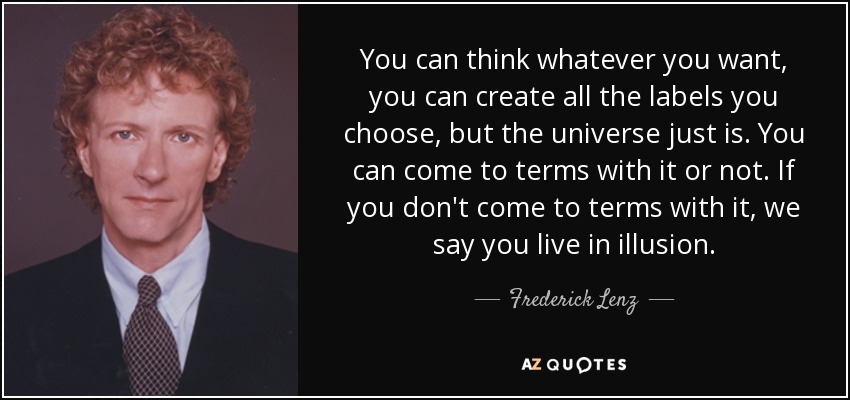 You can think whatever you want, you can create all the labels you choose, but the universe just is. You can come to terms with it or not. If you don't come to terms with it, we say you live in illusion. - Frederick Lenz