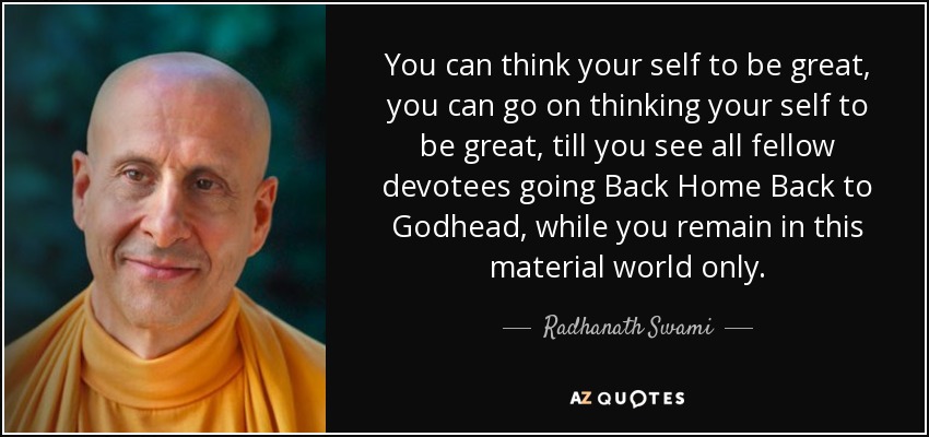 You can think your self to be great, you can go on thinking your self to be great, till you see all fellow devotees going Back Home Back to Godhead, while you remain in this material world only. - Radhanath Swami