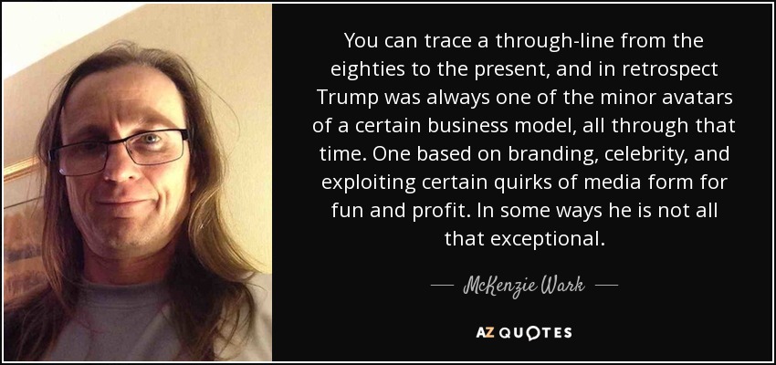 You can trace a through-line from the eighties to the present, and in retrospect Trump was always one of the minor avatars of a certain business model, all through that time. One based on branding, celebrity, and exploiting certain quirks of media form for fun and profit. In some ways he is not all that exceptional. - McKenzie Wark