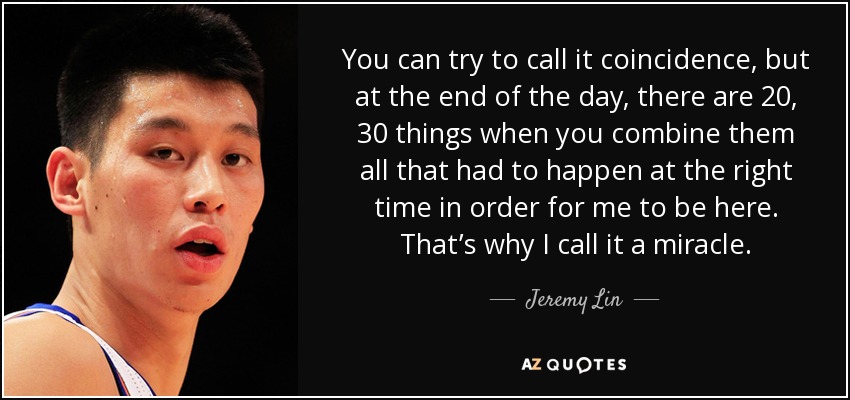 You can try to call it coincidence, but at the end of the day, there are 20, 30 things when you combine them all that had to happen at the right time in order for me to be here. That’s why I call it a miracle. - Jeremy Lin