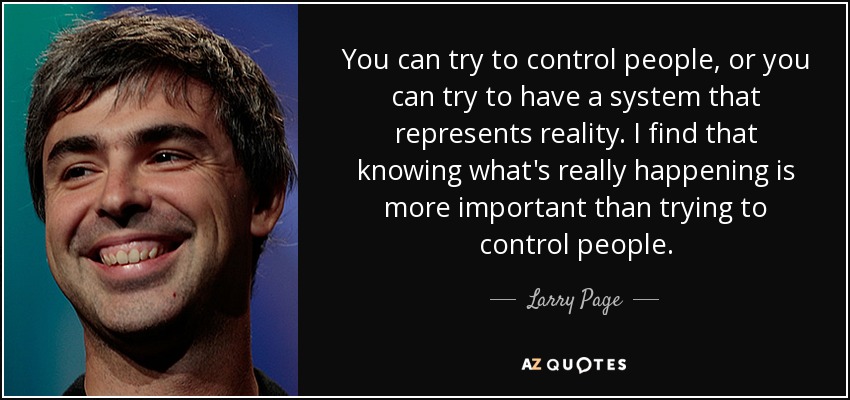 You can try to control people, or you can try to have a system that represents reality. I find that knowing what's really happening is more important than trying to control people. - Larry Page