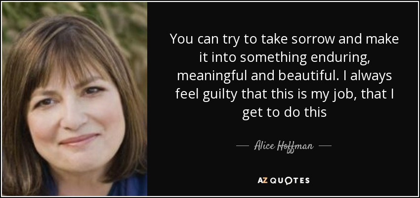 You can try to take sorrow and make it into something enduring, meaningful and beautiful. I always feel guilty that this is my job, that I get to do this - Alice Hoffman