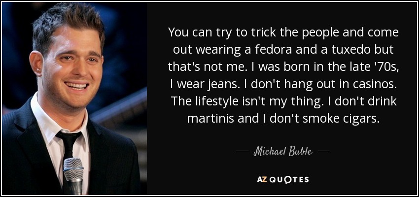 You can try to trick the people and come out wearing a fedora and a tuxedo but that's not me. I was born in the late '70s, I wear jeans. I don't hang out in casinos. The lifestyle isn't my thing. I don't drink martinis and I don't smoke cigars. - Michael Buble
