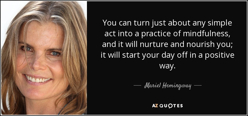 You can turn just about any simple act into a practice of mindfulness, and it will nurture and nourish you; it will start your day off in a positive way. - Mariel Hemingway