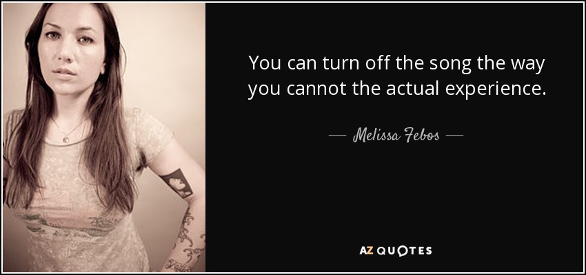You can turn off the song the way you cannot the actual experience. - Melissa Febos