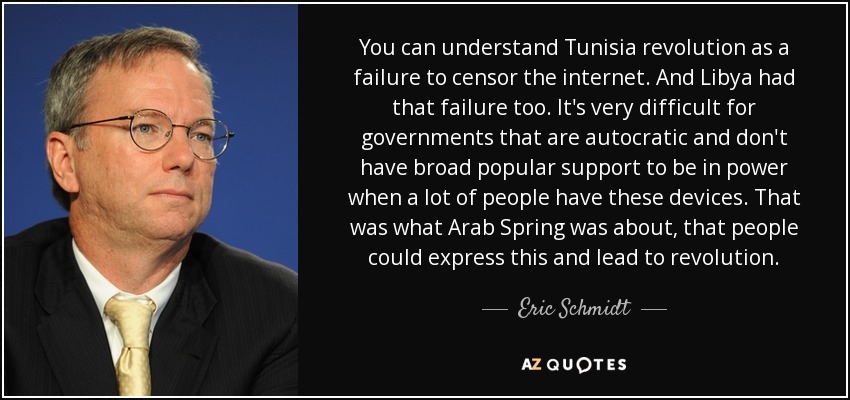 You can understand Tunisia revolution as a failure to censor the internet. And Libya had that failure too. It's very difficult for governments that are autocratic and don't have broad popular support to be in power when a lot of people have these devices. That was what Arab Spring was about, that people could express this and lead to revolution. - Eric Schmidt