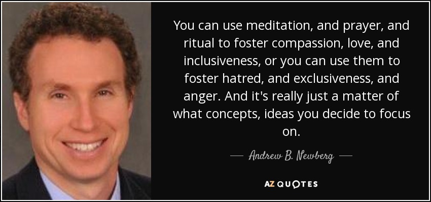 You can use meditation, and prayer, and ritual to foster compassion, love, and inclusiveness, or you can use them to foster hatred, and exclusiveness, and anger. And it's really just a matter of what concepts, ideas you decide to focus on. - Andrew B. Newberg