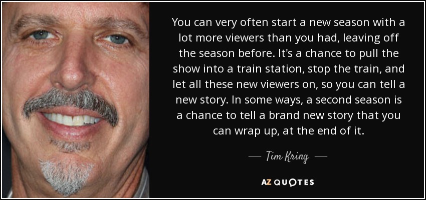 You can very often start a new season with a lot more viewers than you had, leaving off the season before. It's a chance to pull the show into a train station, stop the train, and let all these new viewers on, so you can tell a new story. In some ways, a second season is a chance to tell a brand new story that you can wrap up, at the end of it. - Tim Kring