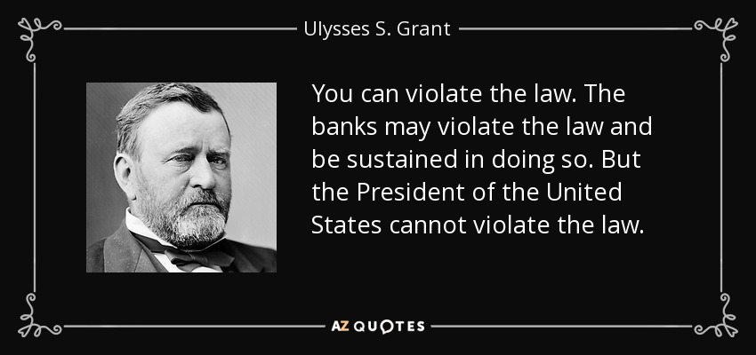 You can violate the law. The banks may violate the law and be sustained in doing so. But the President of the United States cannot violate the law. - Ulysses S. Grant