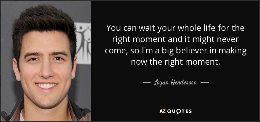 You can wait your whole life for the right moment and it might never come, so I'm a big believer in making now the right moment. - Logan Henderson