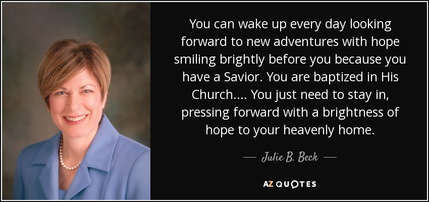 You can wake up every day looking forward to new adventures with hope smiling brightly before you because you have a Savior. You are baptized in His Church.... You just need to stay in, pressing forward with a brightness of hope to your heavenly home. - Julie B. Beck