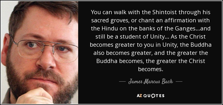 You can walk with the Shintoist through his sacred groves, or chant an affirmation with the Hindu on the banks of the Ganges...and still be a student of Unity... As the Christ becomes greater to you in Unity, the Buddha also becomes greater, and the greater the Buddha becomes, the greater the Christ becomes. - James Marcus Bach