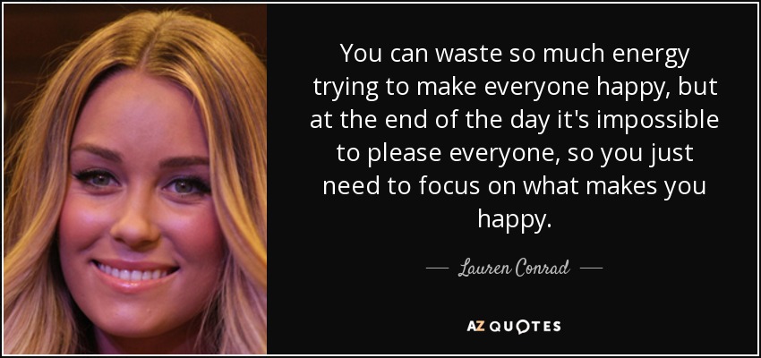 You can waste so much energy trying to make everyone happy, but at the end of the day it's impossible to please everyone, so you just need to focus on what makes you happy. - Lauren Conrad