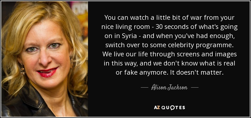 You can watch a little bit of war from your nice living room - 30 seconds of what's going on in Syria - and when you've had enough, switch over to some celebrity programme. We live our life through screens and images in this way, and we don't know what is real or fake anymore. It doesn't matter. - Alison Jackson