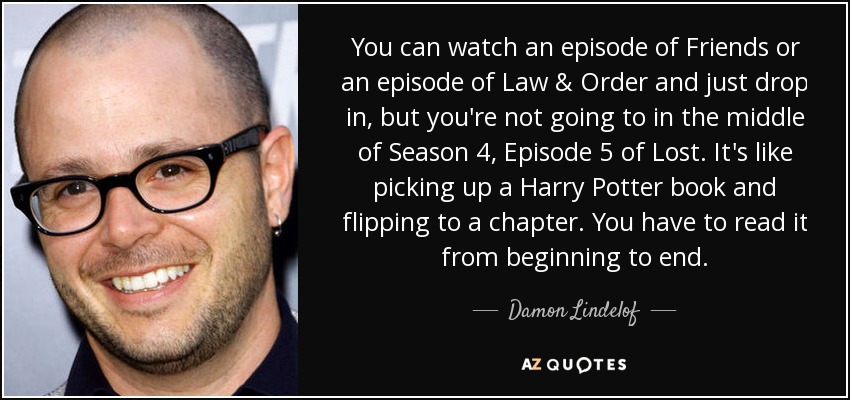 You can watch an episode of Friends or an episode of Law & Order and just drop in, but you're not going to in the middle of Season 4, Episode 5 of Lost. It's like picking up a Harry Potter book and flipping to a chapter. You have to read it from beginning to end. - Damon Lindelof