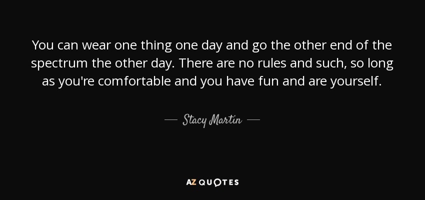 You can wear one thing one day and go the other end of the spectrum the other day. There are no rules and such, so long as you're comfortable and you have fun and are yourself. - Stacy Martin