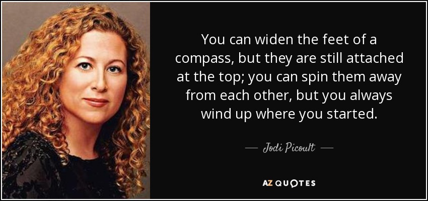 You can widen the feet of a compass, but they are still attached at the top; you can spin them away from each other, but you always wind up where you started. - Jodi Picoult