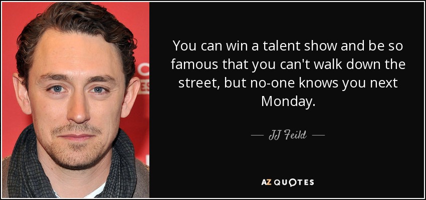 You can win a talent show and be so famous that you can't walk down the street, but no-one knows you next Monday. - JJ Feild