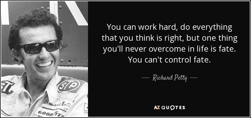 You can work hard, do everything that you think is right, but one thing you'll never overcome in life is fate. You can't control fate. - Richard Petty