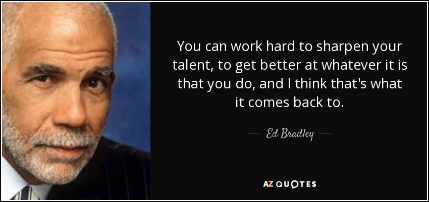 You can work hard to sharpen your talent, to get better at whatever it is that you do, and I think that's what it comes back to. - Ed Bradley