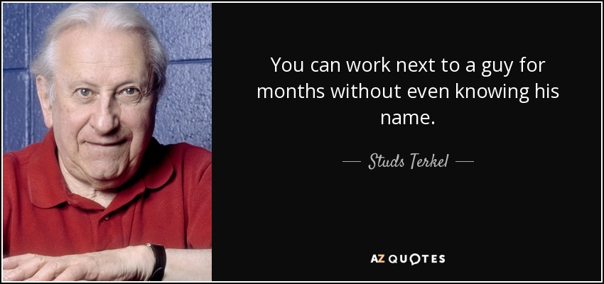 You can work next to a guy for months without even knowing his name. - Studs Terkel