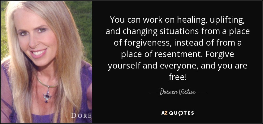 You can work on healing, uplifting, and changing situations from a place of forgiveness, instead of from a place of resentment. Forgive yourself and everyone, and you are free! - Doreen Virtue