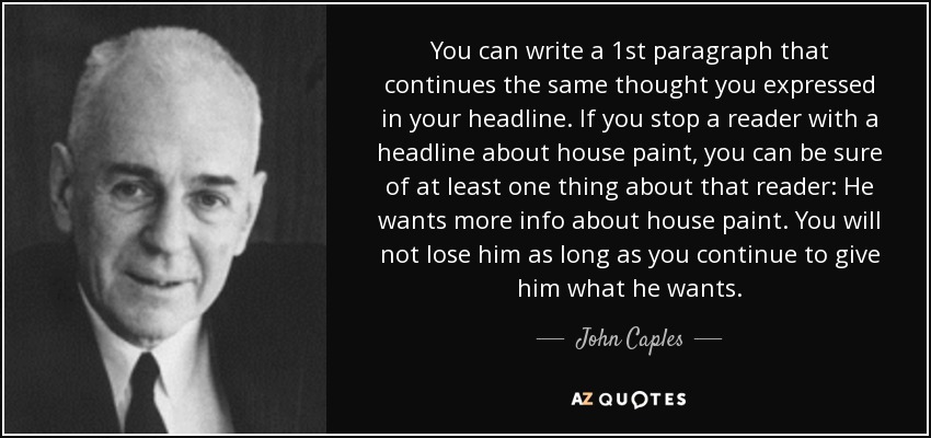 You can write a 1st paragraph that continues the same thought you expressed in your headline. If you stop a reader with a headline about house paint, you can be sure of at least one thing about that reader: He wants more info about house paint. You will not lose him as long as you continue to give him what he wants. - John Caples