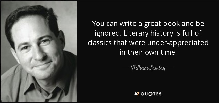 You can write a great book and be ignored. Literary history is full of classics that were under-appreciated in their own time. - William Landay