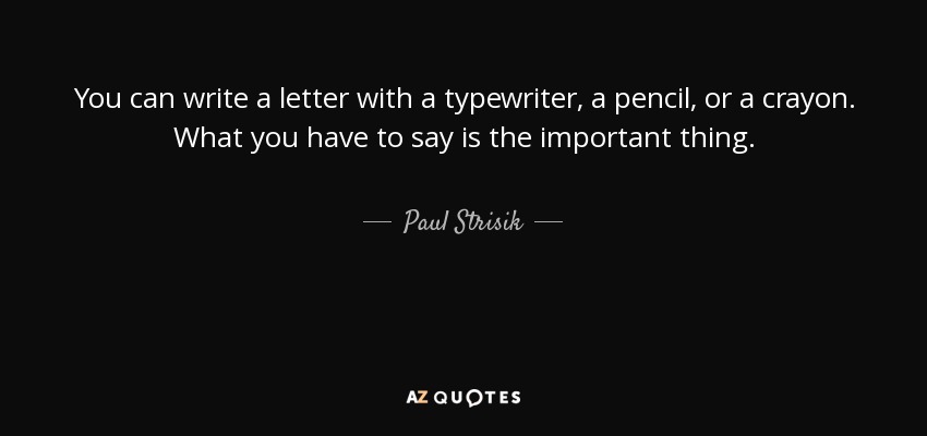 You can write a letter with a typewriter, a pencil, or a crayon. What you have to say is the important thing. - Paul Strisik