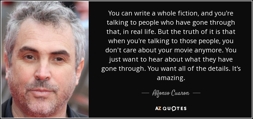 You can write a whole fiction, and you're talking to people who have gone through that, in real life. But the truth of it is that when you're talking to those people, you don't care about your movie anymore. You just want to hear about what they have gone through. You want all of the details. It's amazing. - Alfonso Cuaron