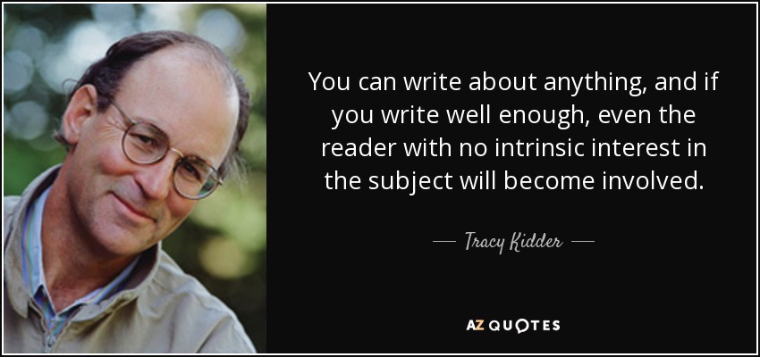 You can write about anything, and if you write well enough, even the reader with no intrinsic interest in the subject will become involved. - Tracy Kidder