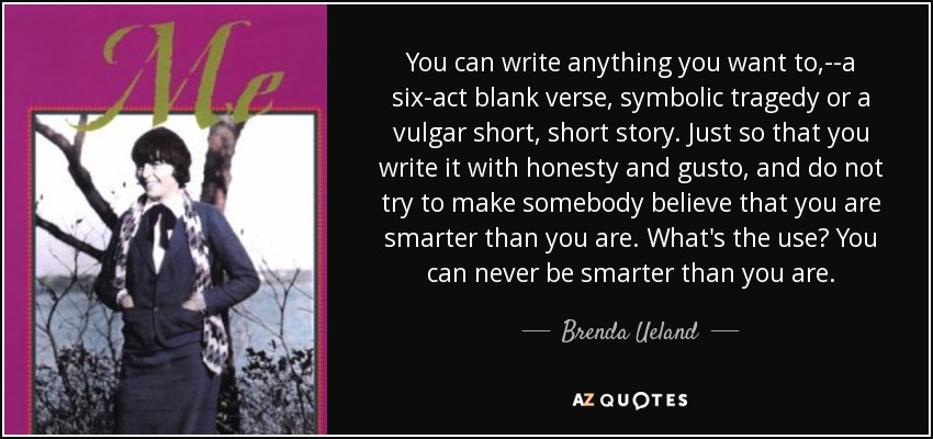 You can write anything you want to,--a six-act blank verse, symbolic tragedy or a vulgar short, short story. Just so that you write it with honesty and gusto, and do not try to make somebody believe that you are smarter than you are. What's the use? You can never be smarter than you are. - Brenda Ueland