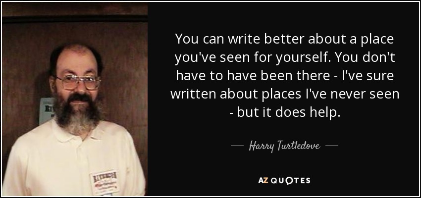 You can write better about a place you've seen for yourself. You don't have to have been there - I've sure written about places I've never seen - but it does help. - Harry Turtledove