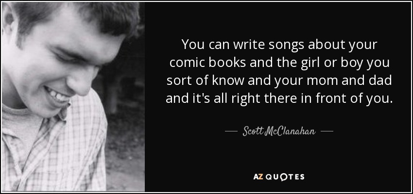 You can write songs about your comic books and the girl or boy you sort of know and your mom and dad and it's all right there in front of you. - Scott McClanahan