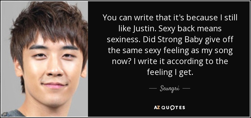 You can write that it's because I still like Justin. Sexy back means sexiness. Did Strong Baby give off the same sexy feeling as my song now? I write it according to the feeling I get. - Seungri