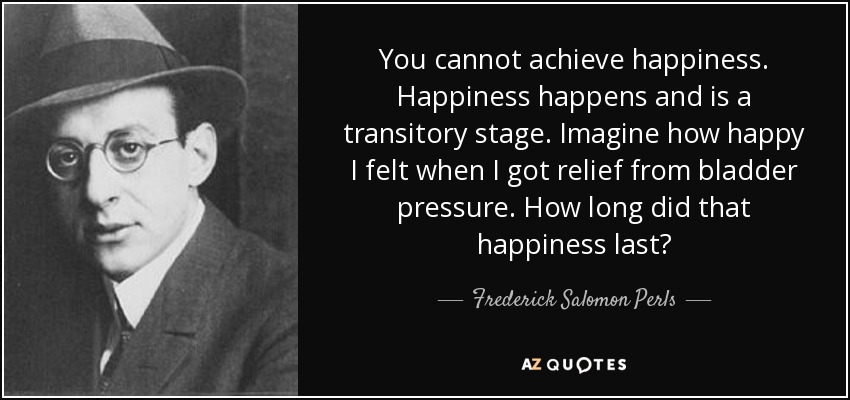 You cannot achieve happiness. Happiness happens and is a transitory stage. Imagine how happy I felt when I got relief from bladder pressure. How long did that happiness last? - Frederick Salomon Perls