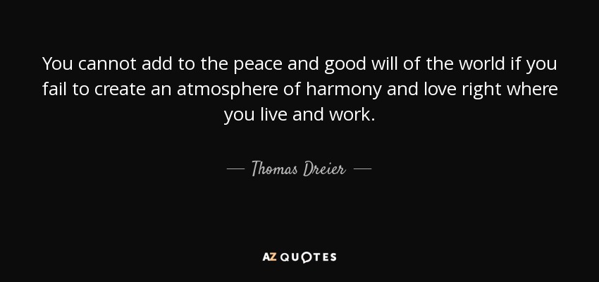 You cannot add to the peace and good will of the world if you fail to create an atmosphere of harmony and love right where you live and work. - Thomas Dreier
