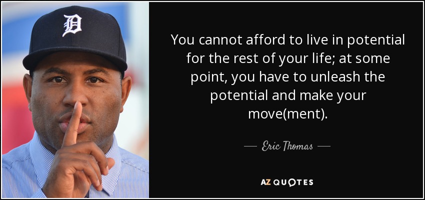 You cannot afford to live in potential for the rest of your life; at some point, you have to unleash the potential and make your move(ment). - Eric Thomas